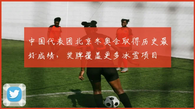 中国代表团北京冬奥会取得历史最好成绩，奖牌覆盖更多冰雪项目