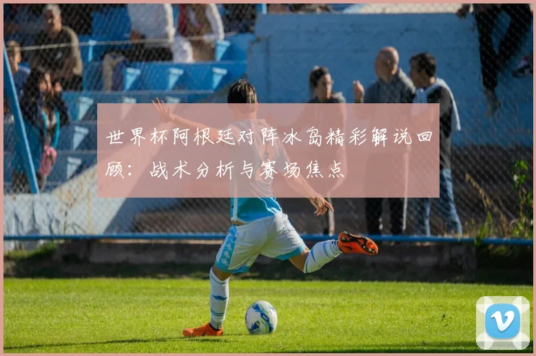 世界杯阿根廷对阵冰岛精彩解说回顾：战术分析与赛场焦点