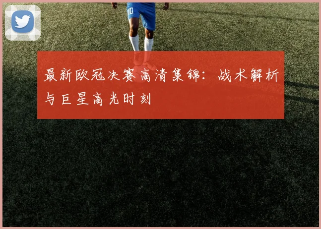 最新欧冠决赛高清集锦：战术解析与巨星高光时刻