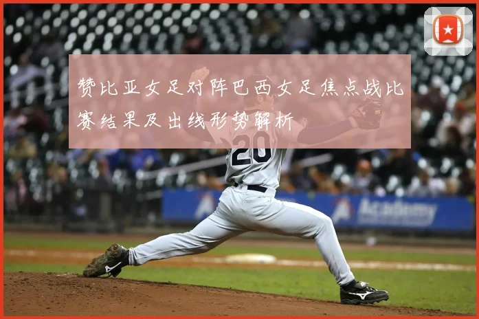 赞比亚女足对阵巴西女足焦点战比赛结果及出线形势解析