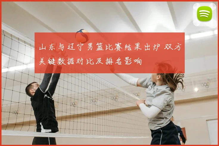 山东与辽宁男篮比赛结果出炉 双方关键数据对比及排名影响