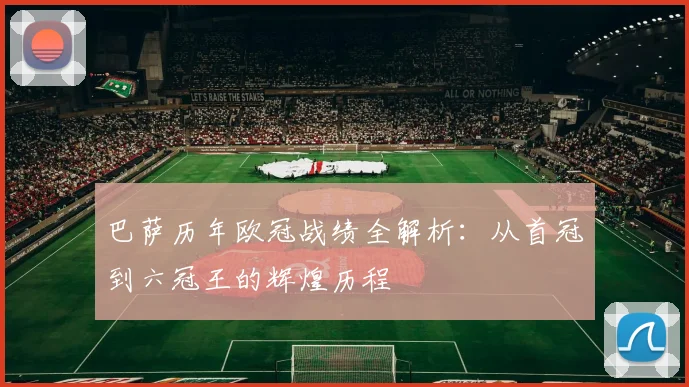 巴萨历年欧冠战绩全解析:从首冠到六冠王的辉煌历程