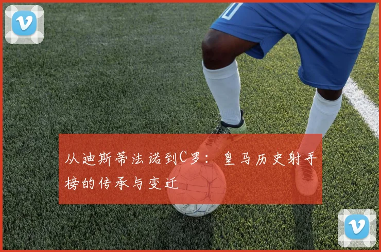 从迪斯蒂法诺到C罗：皇马历史射手榜的传承与变迁