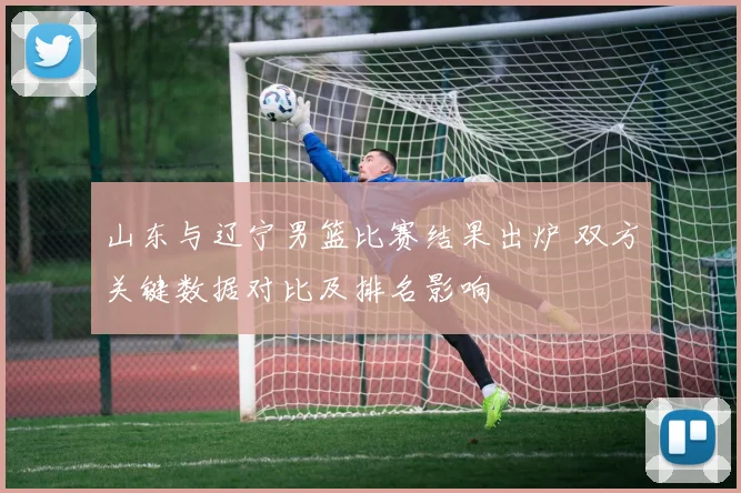 山东与辽宁男篮比赛结果出炉 双方关键数据对比及排名影响